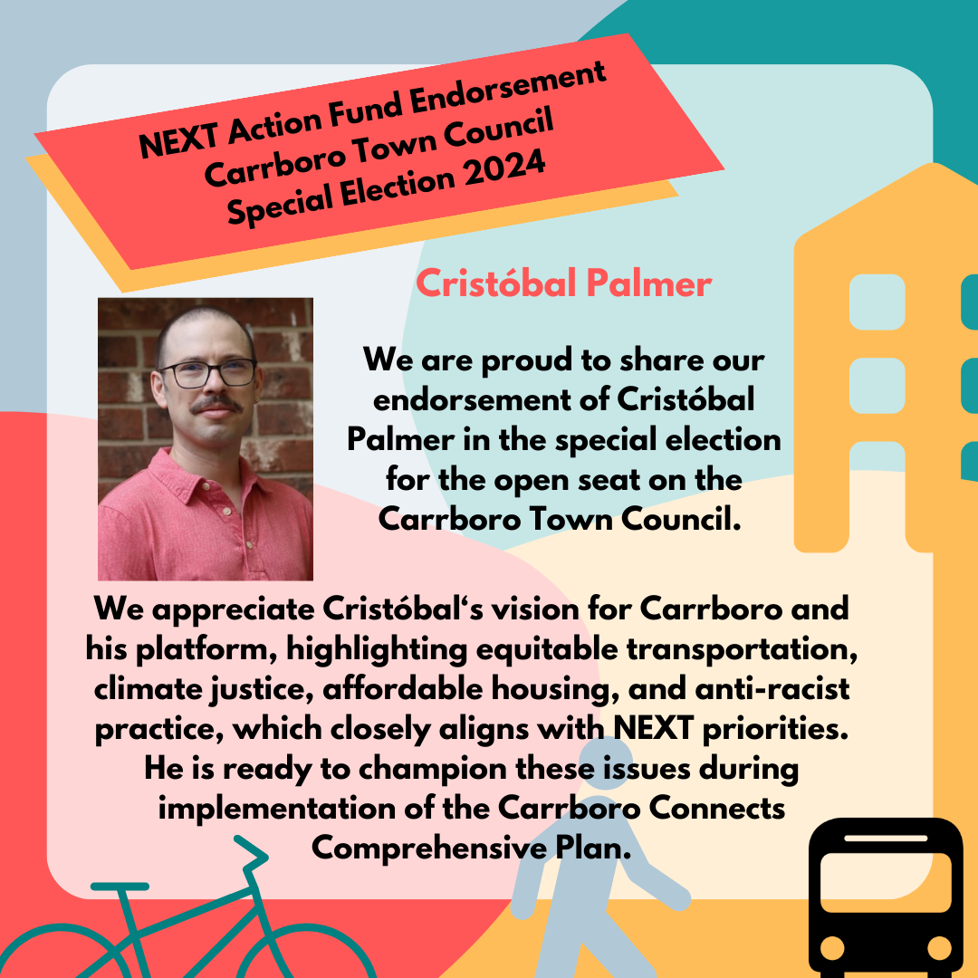 NEXT Action Fund endorsement card with a portrait of Cristóbal Palmer, stylized bike, pedestrian, bus, and building symbols, and text reading We are proud to share our endorsement of Cristóbal
Palmer in the special election for the open seat on the Carrboro Town Council. We appreciate Cristóbal's vision for Carrboro and his platform, highlighting equitable transportation, climate justice, affordable housing, and anti-racist practice, which closely aligns with NEXT priorities. He is ready to champion these issues during implementation of the Carrboro Connects
Comprehensive Plan.